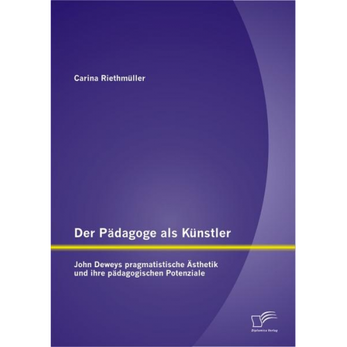 Carina Riethmüller - Der Pädagoge als Künstler: John Deweys pragmatistische Ästhetik und ihre pädagogischen Potenziale