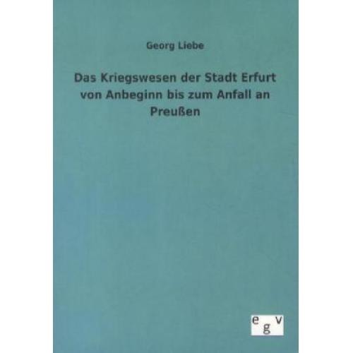 Georg Liebe - Das Kriegswesen der Stadt Erfurt von Anbeginn bis zum Anfall an Preußen