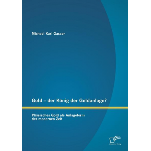 Michael Karl Gasser - Gold - der König der Geldanlage? Physisches Gold als Anlageform der modernen Zeit