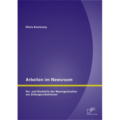 Olivia Konieczny - Arbeiten im Newsroom: Vor- und Nachteile der Neuorganisation von Zeitungsredaktionen