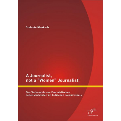 Stefanie Mauksch - A Journalist, not a 'Women' Journalist! Das Verhandeln von Feministischen Lebensentwürfen im Indischen Journalismus