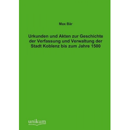 Max Bär - Urkunden und Akten zur Geschichte der Verfassung und Verwaltung der Stadt Koblenz bis zum Jahre 1500