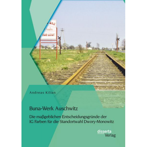 Andreas Kilian - Buna-Werk Auschwitz: Die maßgeblichen Entscheidungsgründe der IG Farben für die Standortwahl Dwory-Monowitz