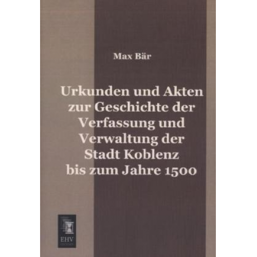 Max Bär - Urkunden und Akten zur Geschichte der Verfassung und Verwaltung der Stadt Koblenz bis zum Jahre 1500