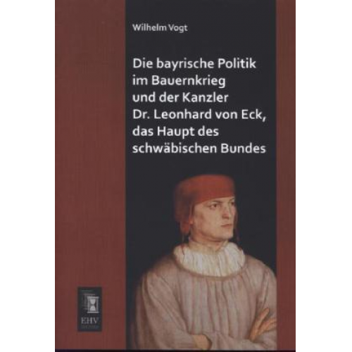 Wilhelm Vogt - Die bayrische Politik im Bauernkrieg und der Kanzler Dr. Leonhard von Eck, das Haupt des schwäbischen Bundes