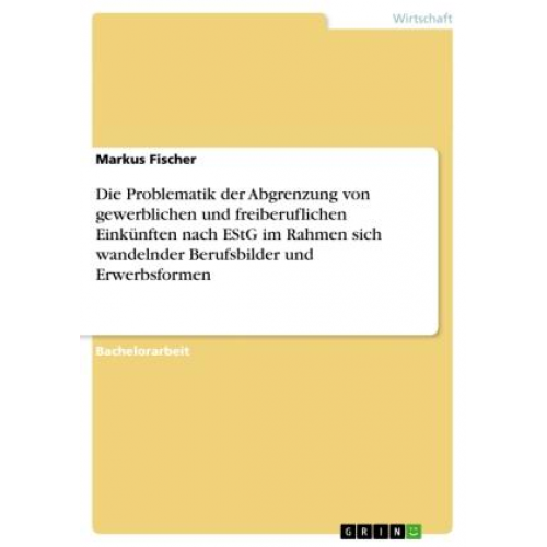 Markus Fischer - Die Problematik der Abgrenzung von gewerblichen und freiberuflichen Einkünften nach EStG im Rahmen sich wandelnder Berufsbilder und Erwerbsformen