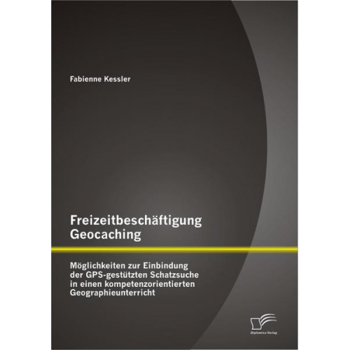 Fabienne Kessler - Freizeitbeschäftigung Geocaching: Möglichkeiten zur Einbindung der GPS-gestützten Schatzsuche in einen kompetenzorientierten Geographieunterricht