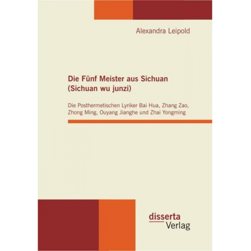 Alexandra Leipold - Die Fünf Meister aus Sichuan (Sichuan wu junzi): Die Posthermetischen Lyriker Bai Hua, Zhang Zao, Zhong Ming, Ouyang Jianghe und Zhai Yongming