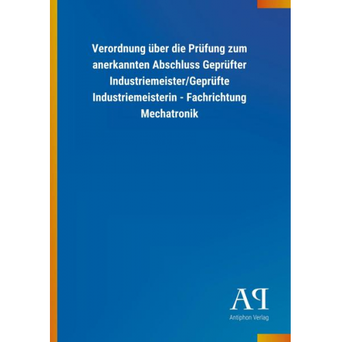 Antiphon Verlag - Verordnung über die Prüfung zum anerkannten Abschluss Geprüfter Industriemeister/Geprüfte Industriemeisterin - Fachrichtung Mechatronik