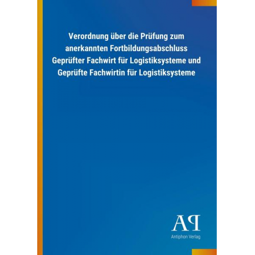 Antiphon Verlag - Verordnung über die Prüfung zum anerkannten Fortbildungsabschluss Geprüfter Fachwirt für Logistiksysteme und Geprüfte Fachwirtin für Logistiksysteme