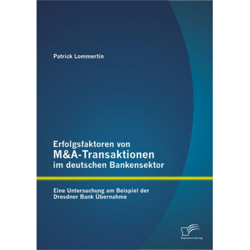 Patrick Lommertin - Erfolgsfaktoren von M&A-Transaktionen im deutschen Bankensektor: Eine Untersuchung am Beispiel der Dresdner Bank Übernahme