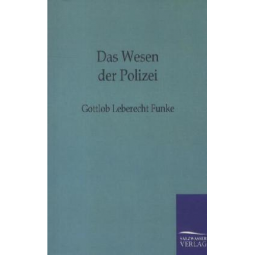 Gottlob Leberecht Funke - Das Wesen der Polizei zu näherer Feststellung ihres Begriffs und des Grundes und Umfangs ihrer Wirksamkeit