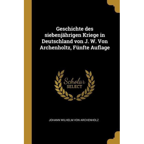 Johann Wilhelm Archenholz - Geschichte Des Siebenjährigen Kriege in Deutschland Von J. W. Von Archenholtz, Fünfte Auflage