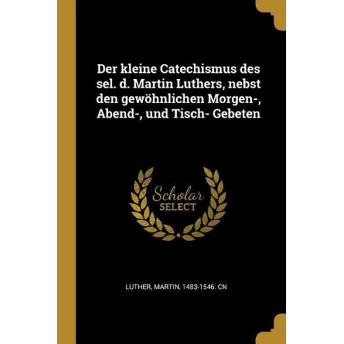 Der Kleine Catechismus Des Sel. D. Martin Luthers, Nebst Den Gewöhnlichen Morgen-, Abend-, Und Tisch- Gebeten