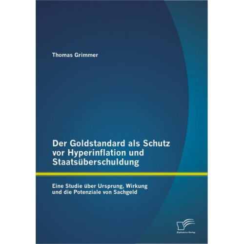 Thomas Grimmer - Der Goldstandard als Schutz vor Hyperinflation und Staatsüberschuldung: Eine Studie über Ursprung, Wirkung und die Potenziale von Sachgeld