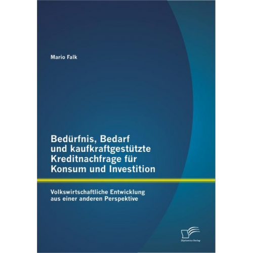 Mario Falk - Bedürfnis, Bedarf und kaufkraftgestützte Kreditnachfrage für Konsum und Investition: Volkswirtschaftliche Entwicklung aus einer anderen Perspektive