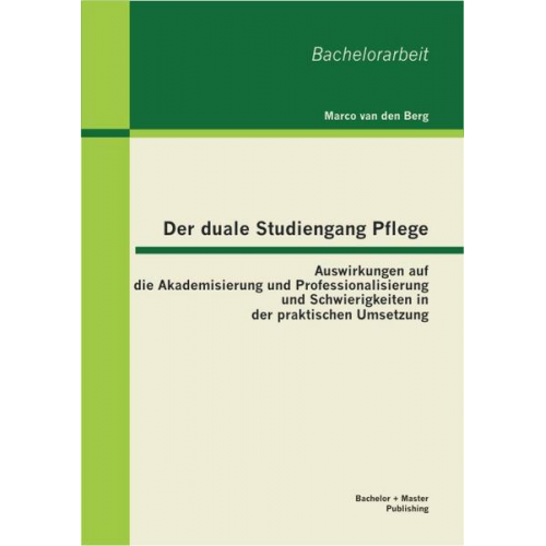 Marco van den Berg - Der duale Studiengang Pflege: Auswirkungen auf die Akademisierung und Professionalisierung und Schwierigkeiten in der praktischen Umsetzung