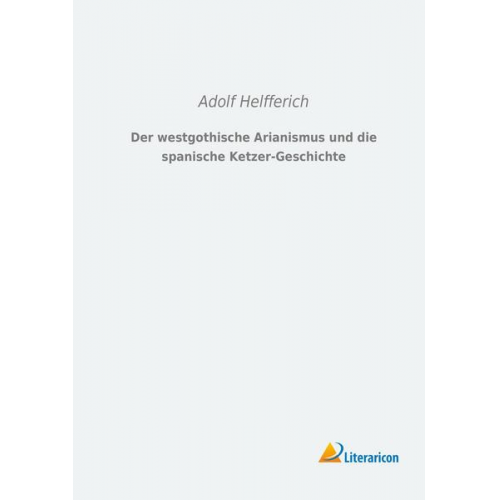 Adolf Helfferich - Der westgothische Arianismus und die spanische Ketzer-Geschichte