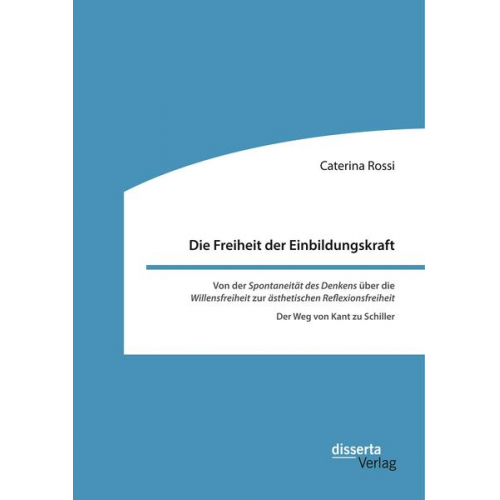 Caterina Rossi - Die Freiheit der Einbildungskraft. Von der ,Spontaneität des Denkens' über die ,Willensfreiheit' zur ,ästhetischen Reflexionsfreiheit