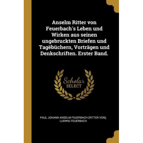 Ludwig Feuerbach - Anselm Ritter Von Feuerbach's Leben Und Wirken Aus Seinen Ungebruckten Briefen Und Tagëbüchern, Vorträgen Und Denkschriften. Erster Band.