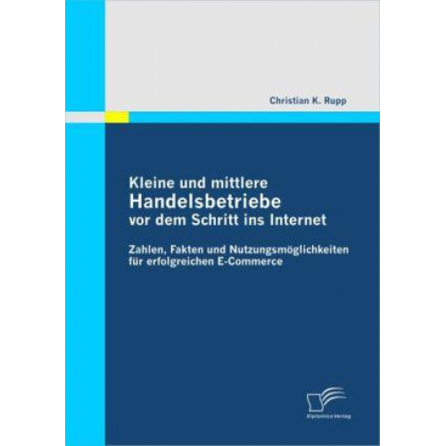 Christian K. Rupp - Kleine und mittlere Handelsbetriebe vor dem Schritt ins Internet: Zahlen, Fakten und Nutzungsmöglichkeiten für erfolgreichen E-Commerce