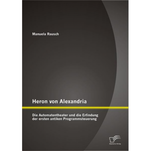 Manuela Rausch - Heron von Alexandria: Die Automatentheater und die Erfindung der ersten antiken Programmsteuerung