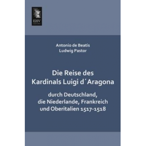 Antonio de Beatis & Ludwig Pastor - Die Reise des Kardinals Luigi d´Aragona durch Deutschland, die Niederlande, Frankreich und Oberitalien 1517-1518