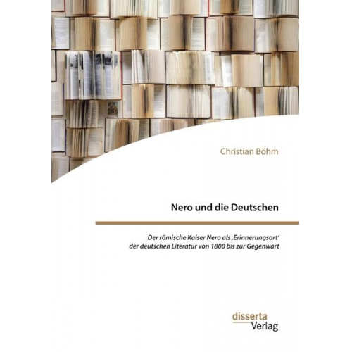 Christian Böhm - Nero und die Deutschen. Der römische Kaiser Nero als ,Erinnerungsort' der deutschen Literatur von 1800 bis zur Gegenwart