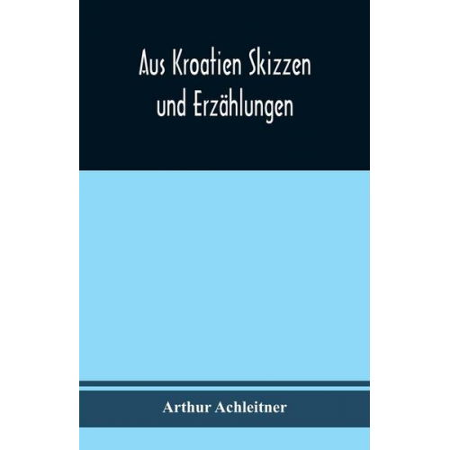 Arthur Achleitner - Aus Kroatien Skizzen und Erzählungen