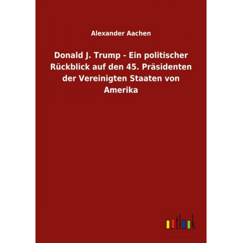 Alexander Aachen - Donald J. Trump - Ein politischer Rückblick auf den 45. Präsidenten der Vereinigten Staaten von Amerika