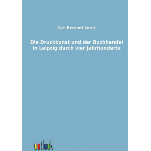 Carl Berendt Lorck - Die Druckkunst und der Buchhandel in Leipzig durch vier Jahrhunderte