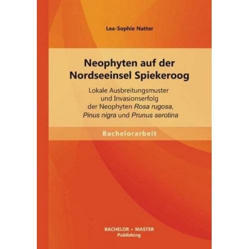 Lea-Sophie Natter - Neophyten auf der Nordseeinsel Spiekeroog: Lokale Ausbreitungsmuster und Invasionserfolg der Neophyten Rosa rugosa, Pinus nigra und Prunus serotina