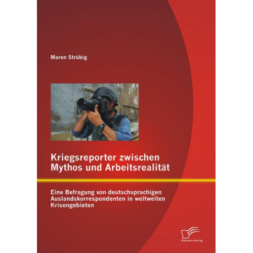 Maren Strübig - Kriegsreporter zwischen Mythos und Arbeitsrealität: Eine Befragung von deutschsprachigen Auslandskorrespondenten in weltweiten Krisengebieten