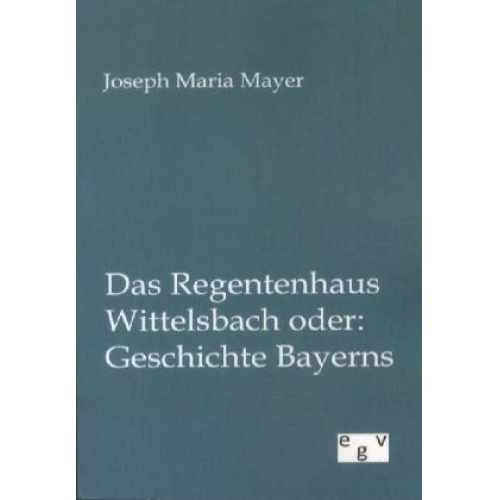 Joseph Maria Mayer - Das Regentenhaus Wittelsbach oder: Geschichte Bayerns