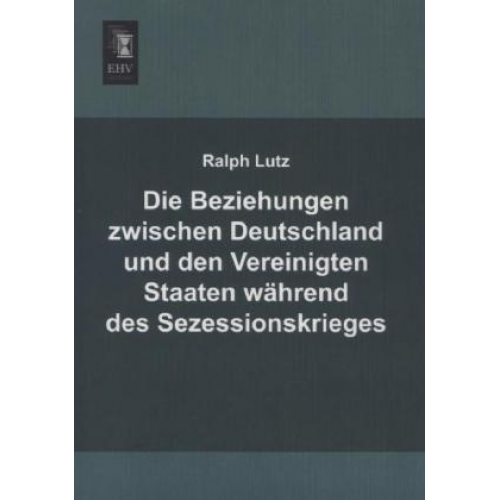 Ralph Lutz - Die Beziehungen zwischen Deutschland und den Vereinigten Staaten während des Sezessionskrieges