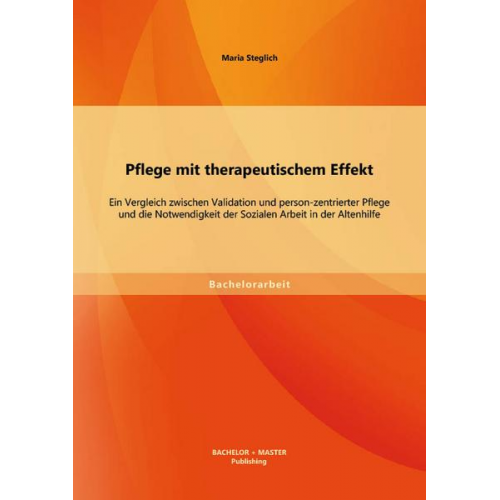 Maria Steglich - Pflege mit therapeutischem Effekt: Ein Vergleich zwischen Validation und person-zentrierter Pflege und die Notwendigkeit der Sozialen Arbeit in der Al