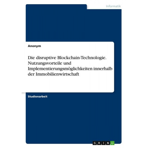 Anonym - Die disruptive Blockchain-Technologie. Nutzungsvorteile und Implementierungsmöglichkeiten innerhalb der Immobilienwirtschaft