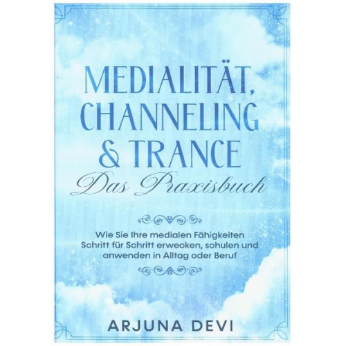 Arjuna Devi - Medialität, Channeling & Trance - Das Praxisbuch: Wie Sie Ihre medialen Fähigkeiten Schritt für Schritt erwecken, schulen und anwenden in Alltag und B