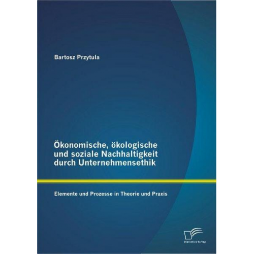 Bartosz Przytula - Ökonomische, ökologische und soziale Nachhaltigkeit durch Unternehmensethik: Elemente und Prozesse in Theorie und Praxis