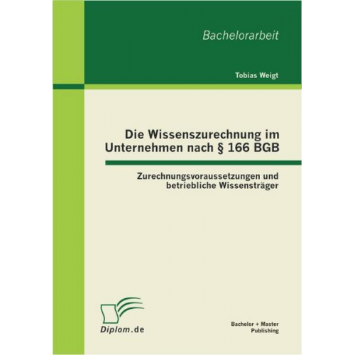 Tobias Weigt - Die Wissenszurechnung im Unternehmen nach § 166 BGB: Zurechnungsvoraussetzungen und betriebliche Wissensträger