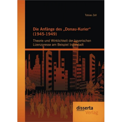 Tobias Zell - Die Anfänge des 'Donau-Kurier' (1945-1949): Theorie und Wirklichkeit der bayerischen Lizenzpresse am Beispiel Ingolstadt