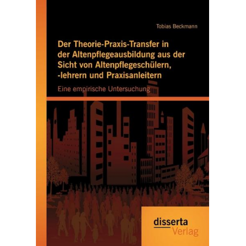 Tobias Beckmann - Der Theorie-Praxis-Transfer in der Altenpflegeausbildung aus der Sicht von Altenpflegeschülern, -lehrern und Praxisanleitern: Eine empirische Untersuc