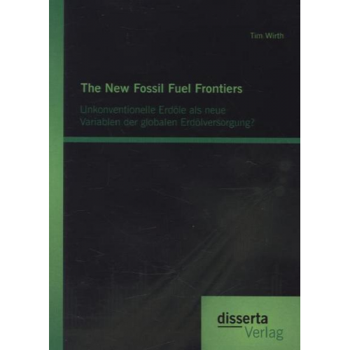 Tim Wirth - The New Fossil Fuel Frontiers: Unkonventionelle Erdöle als neue Variablen der globalen Erdölversorgung?