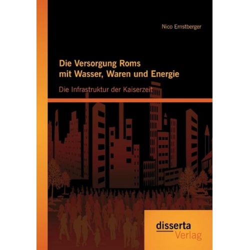 Nico Ernstberger - Die Versorgung Roms mit Wasser, Waren und Energie: Die Infrastruktur der Kaiserzeit