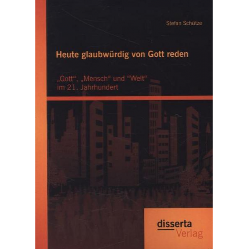 Stefan Schütze - Heute glaubwürdig von Gott reden: „Gott“, „Mensch“ und “Welt“ im 21. Jahrhundert