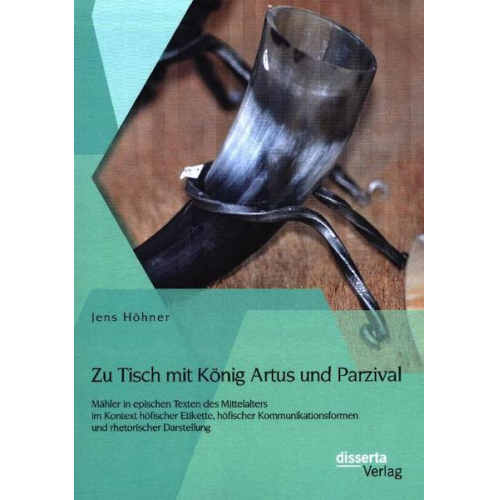 Jens Höhner - Zu Tisch mit König Artus und Parzival: Mähler in epischen Texten des Mittelalters im Kontext höfischer Etikette, höfischer Kommunikationsformen und rh