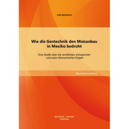 Julia Bultmann - Wie die Gentechnik den Maisanbau in Mexiko bedroht: Eine Studie über die rechtlichen, biologischen und sozio-ökonomischen Folgen