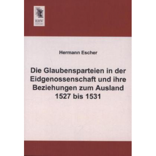 Hermann Escher - Die Glaubensparteien in der Eidgenossenschaft und ihre Beziehungen zum Ausland 1527 bis 1531