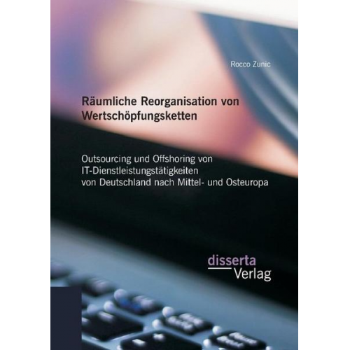 Rocco Zunic - Räumliche Reorganisation von Wertschöpfungsketten: Outsourcing und Offshoring von IT-Dienstleistungstätigkeiten von Deutschland nach Mittel- und Osteu