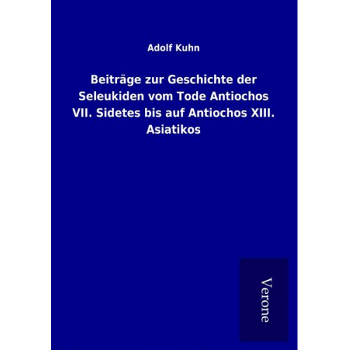 Adolf Kuhn - Beiträge zur Geschichte der Seleukiden vom Tode Antiochos VII. Sidetes bis auf Antiochos XIII. Asiatikos